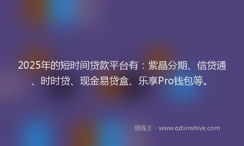 2025年的短时间贷款平台有：紫晶分期、信贷通、时时贷、现金易贷盒、乐享Pro钱包等。