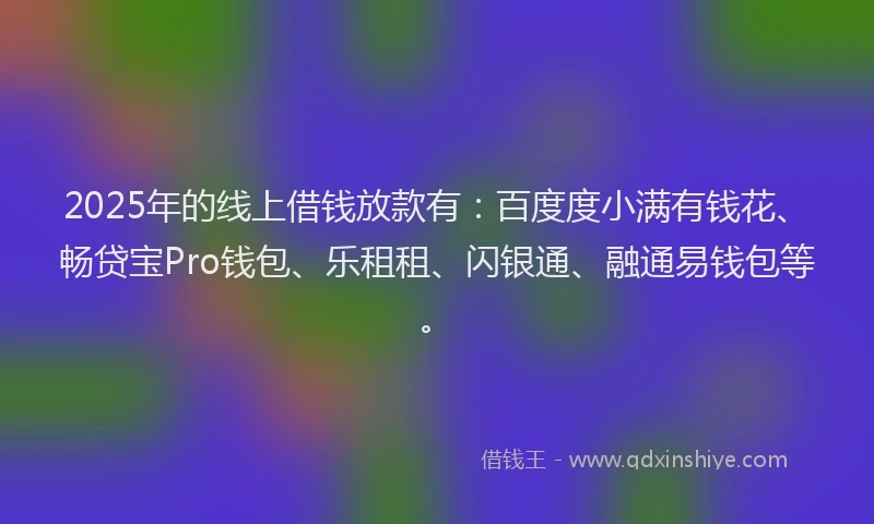 2025年的线上借钱放款有：百度度小满有钱花、畅贷宝Pro钱包、乐租租、闪银通、融通易钱包等。