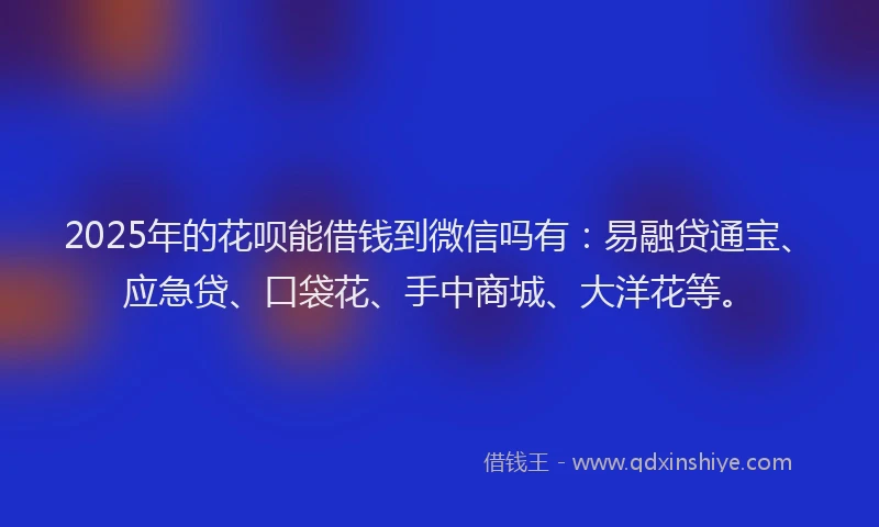 2025年的花呗能借钱到微信吗有：易融贷通宝、应急贷、口袋花、手中商城、大洋花等。