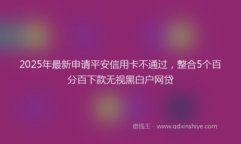 2025年最新申请平安信用卡不通过，整合5个百分百下款无视黑白户网贷