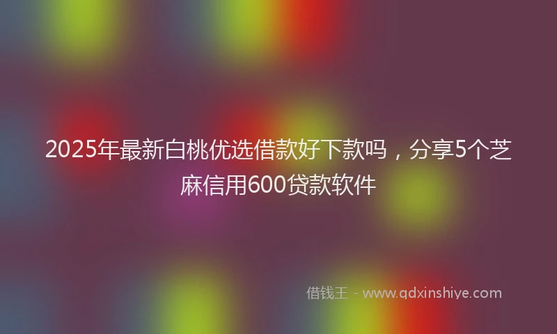 2025年最新白桃优选借款好下款吗，分享5个芝麻信用600贷款软件
