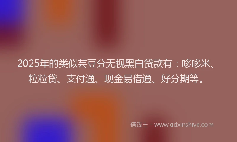 2025年的类似芸豆分无视黑白贷款有：哆哆米、粒粒贷、支付通、现金易借通、好分期等。