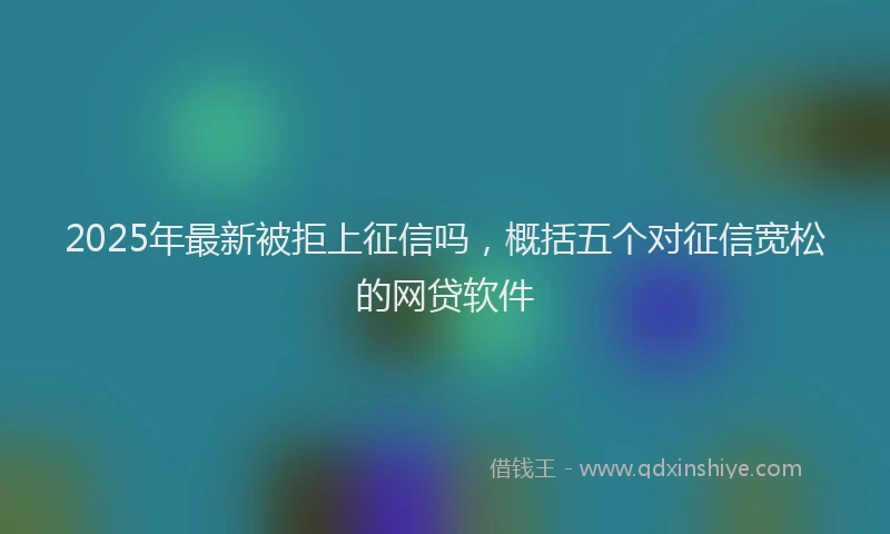 2025年最新被拒上征信吗，概括五个对征信宽松的网贷软件