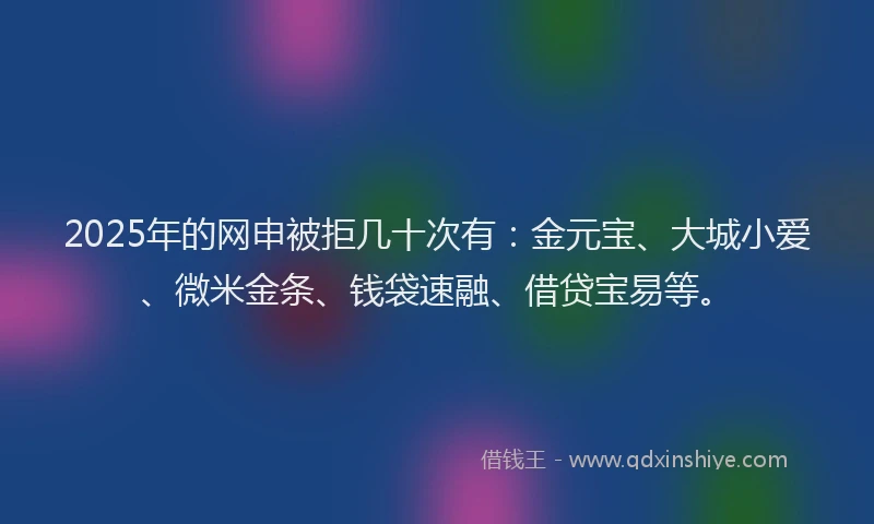 2025年的网申被拒几十次有：金元宝、大城小爱、微米金条、钱袋速融、借贷宝易等。