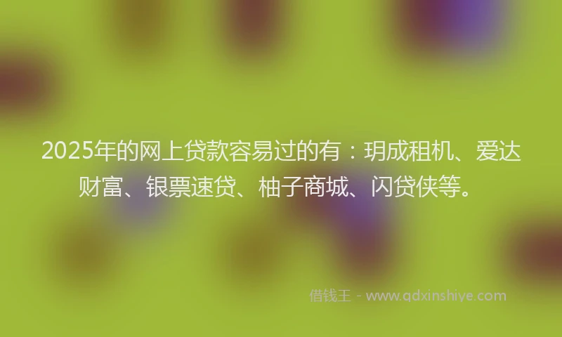 2025年的网上贷款容易过的有：玥成租机、爱达财富、银票速贷、柚子商城、闪贷侠等。