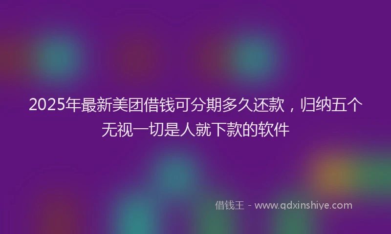 2025年最新美团借钱可分期多久还款，归纳五个无视一切是人就下款的软件