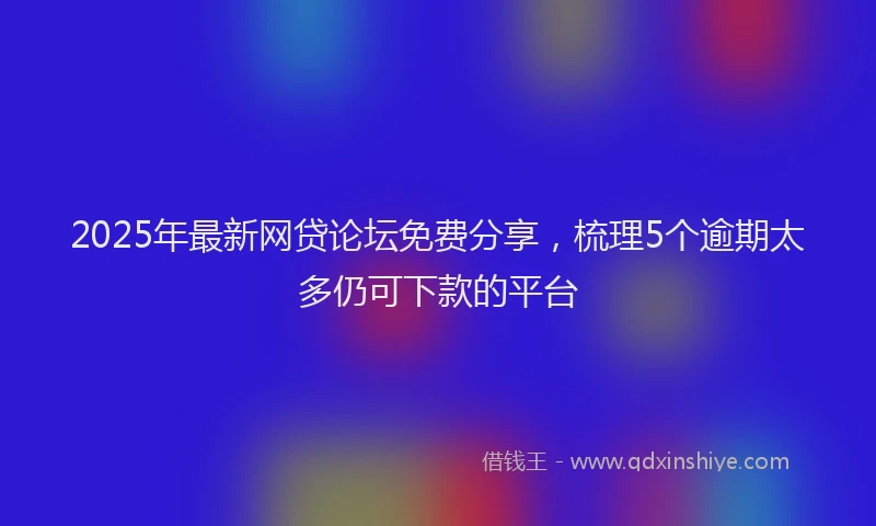 2025年最新网贷论坛免费分享，梳理5个逾期太多仍可下款的平台