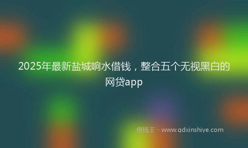 2025年最新盐城响水借钱，整合五个无视黑白的网贷app