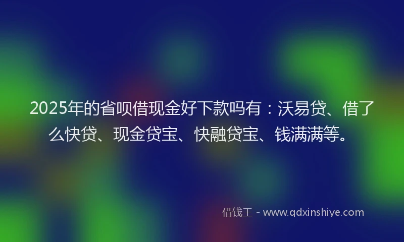 2025年的省呗借现金好下款吗有：沃易贷、借了么快贷、现金贷宝、快融贷宝、钱满满等。