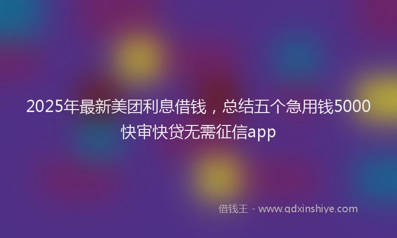 2025年最新美团利息借钱，总结五个急用钱5000快审快贷无需征信app