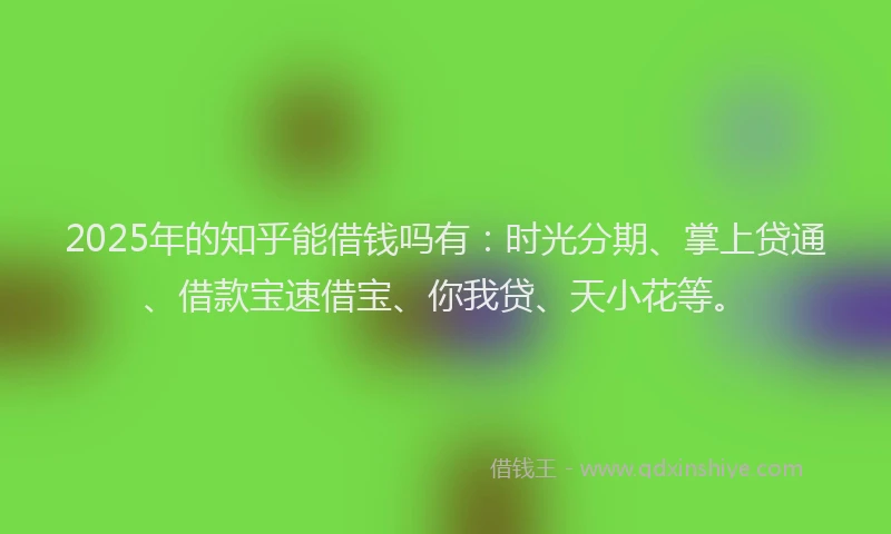 2025年的知乎能借钱吗有：时光分期、掌上贷通、借款宝速借宝、你我贷、天小花等。