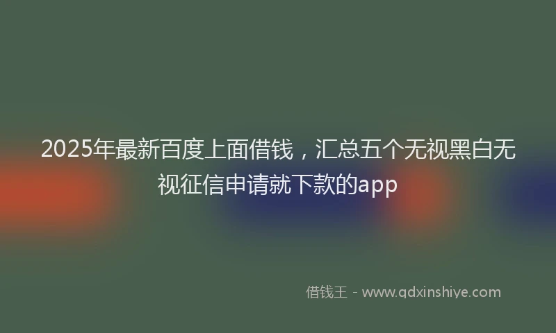 2025年最新百度上面借钱，汇总五个无视黑白无视征信申请就下款的app