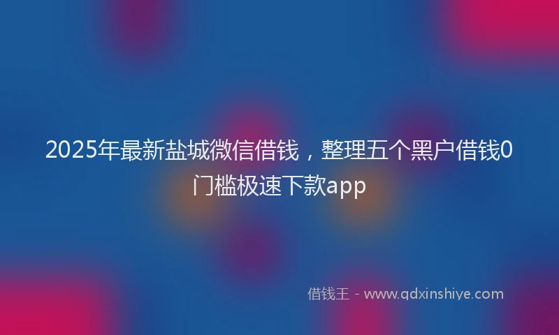 2025年最新盐城微信借钱，整理五个黑户借钱0门槛极速下款app