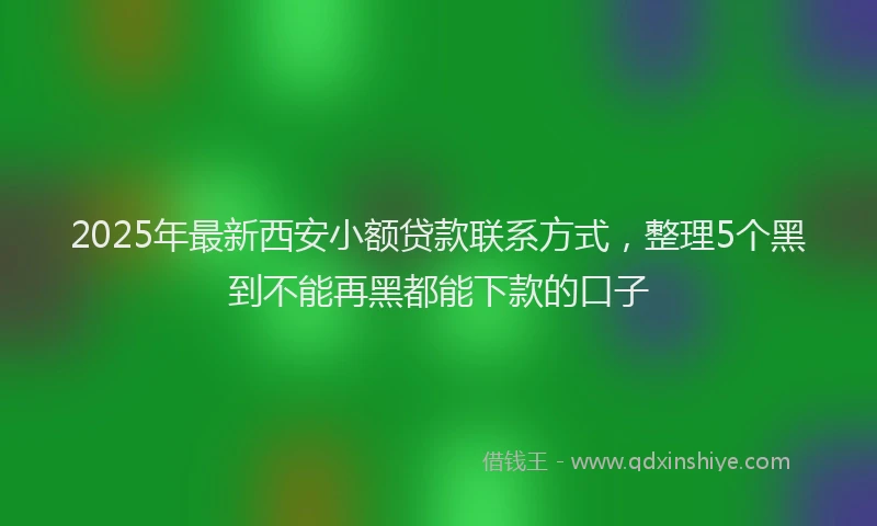 2025年最新西安小额贷款联系方式，整理5个黑到不能再黑都能下款的口子