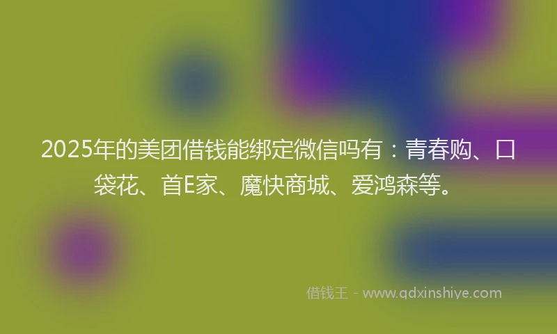 2025年的美团借钱能绑定微信吗有：青春购、口袋花、首E家、魔快商城、爱鸿森等。