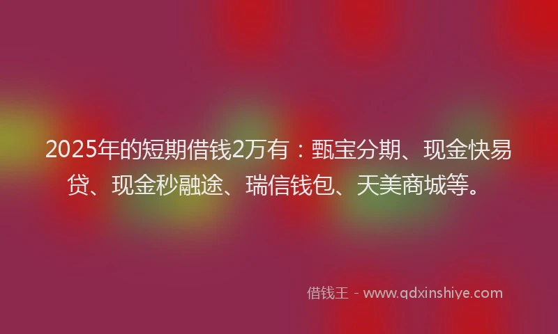 2025年的短期借钱2万有：甄宝分期、现金快易贷、现金秒融途、瑞信钱包、天美商城等。