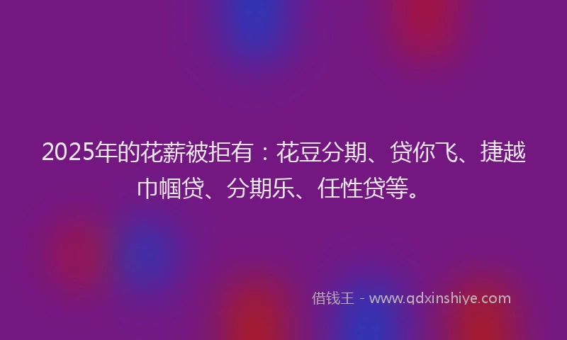 2025年的花薪被拒有：花豆分期、贷你飞、捷越巾帼贷、分期乐、任性贷等。