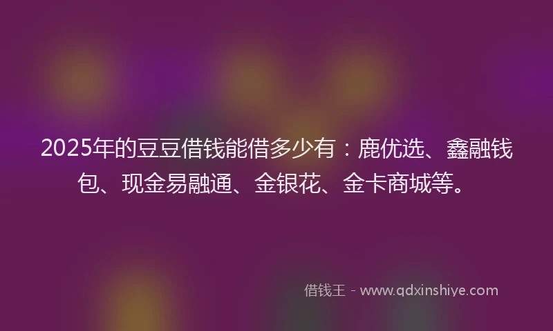 2025年的豆豆借钱能借多少有：鹿优选、鑫融钱包、现金易融通、金银花、金卡商城等。