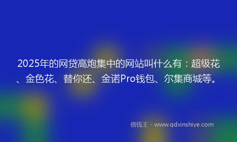 2025年的网贷高炮集中的网站叫什么有：超级花、金色花、替你还、金诺Pro钱包、尔集商城等。