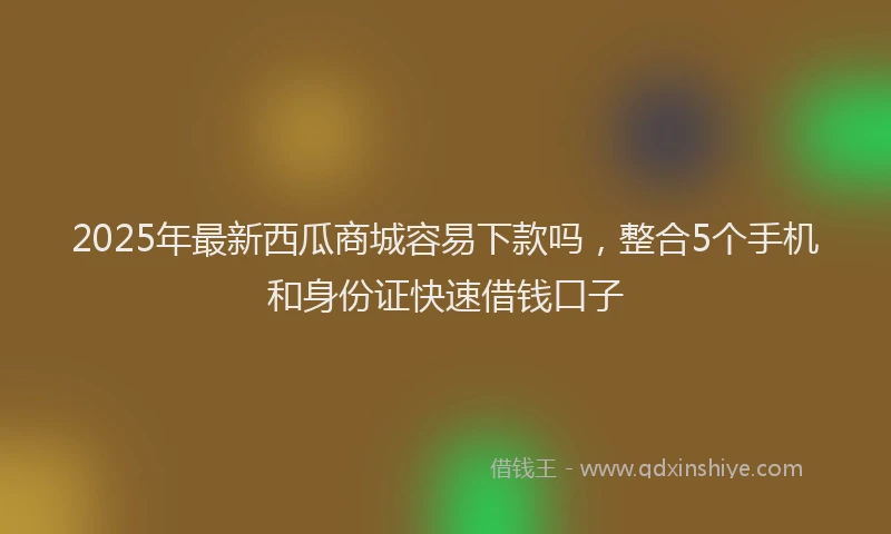 2025年最新西瓜商城容易下款吗，整合5个手机和身份证快速借钱口子