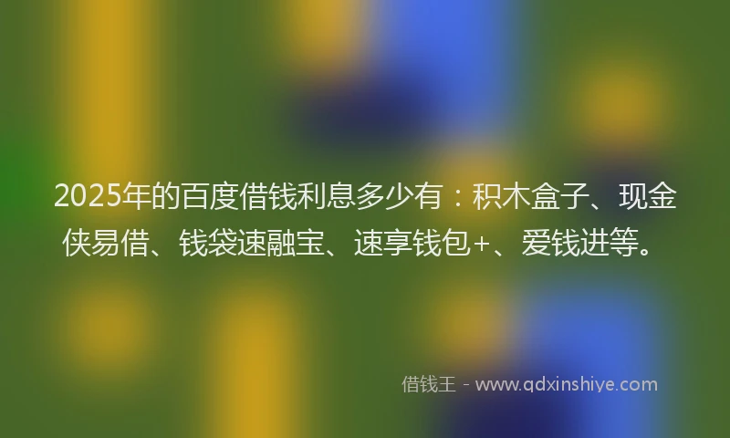 2025年的百度借钱利息多少有：积木盒子、现金侠易借、钱袋速融宝、速享钱包+、爱钱进等。