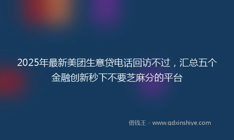 2025年最新美团生意贷电话回访不过，汇总五个金融创新秒下不要芝麻分的平台