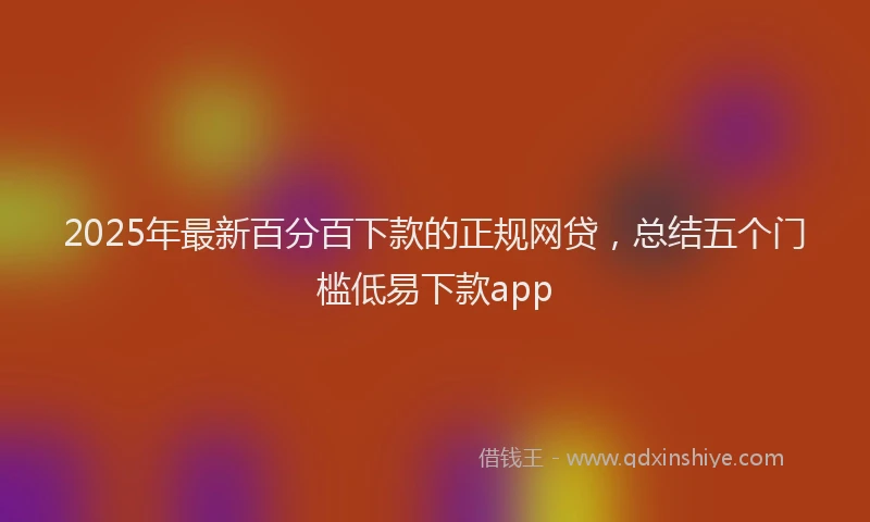 2025年最新百分百下款的正规网贷，总结五个门槛低易下款app