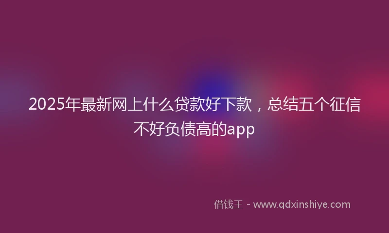 2025年最新网上什么贷款好下款，总结五个征信不好负债高的app