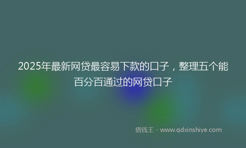 2025年最新网贷最容易下款的口子，整理五个能百分百通过的网贷口子