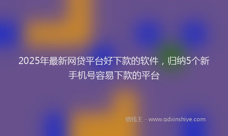 2025年最新网贷平台好下款的软件，归纳5个新手机号容易下款的平台