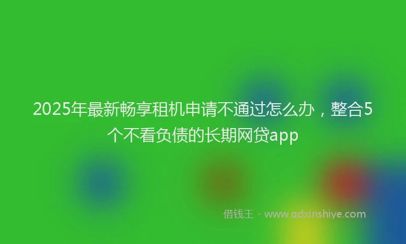 2025年最新畅享租机申请不通过怎么办，整合5个不看负债的长期网贷app