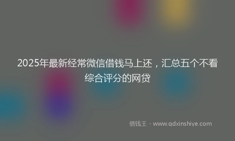 2025年最新经常微信借钱马上还，汇总五个不看综合评分的网贷