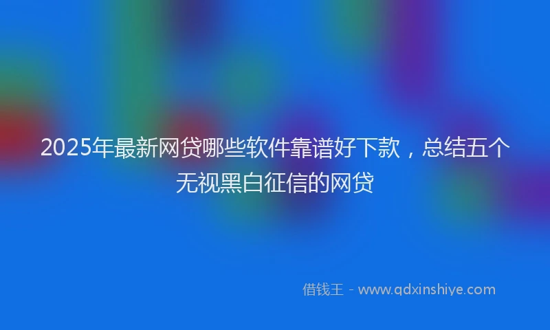 2025年最新网贷哪些软件靠谱好下款，总结五个无视黑白征信的网贷