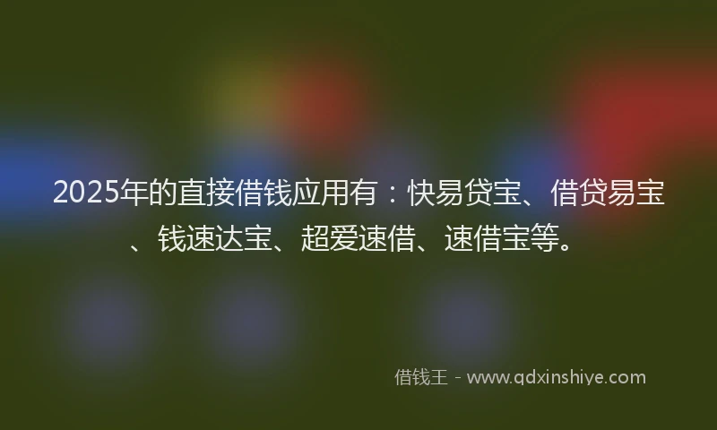 2025年的直接借钱应用有：快易贷宝、借贷易宝、钱速达宝、超爱速借、速借宝等。