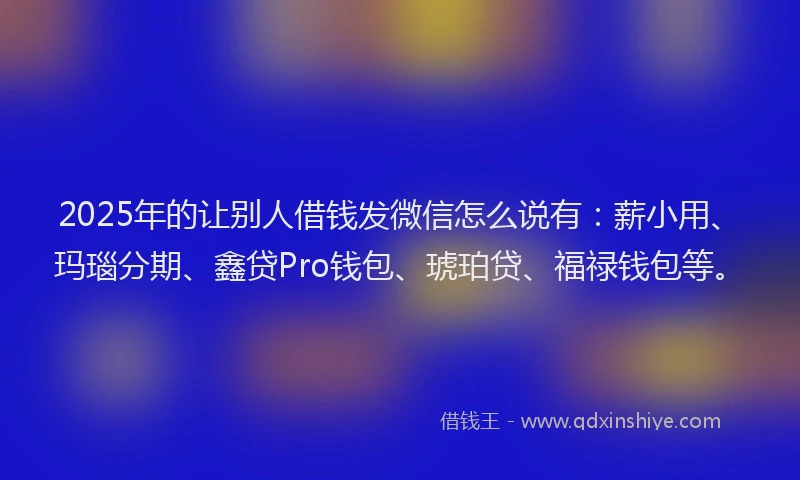 2025年的让别人借钱发微信怎么说有：薪小用、玛瑙分期、鑫贷Pro钱包、琥珀贷、福禄钱包等。