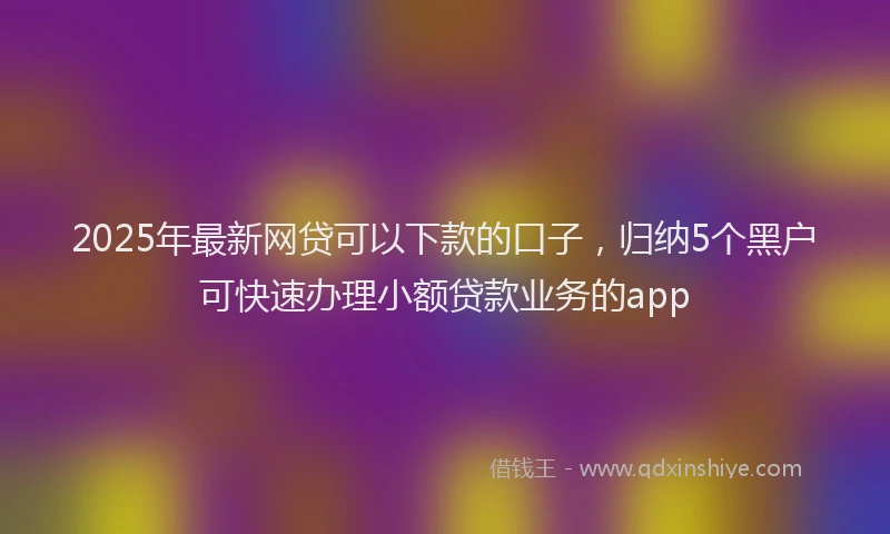 2025年最新网贷可以下款的口子，归纳5个黑户可快速办理小额贷款业务的app