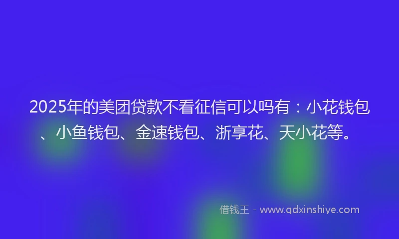 2025年的美团贷款不看征信可以吗有：小花钱包、小鱼钱包、金速钱包、浙享花、天小花等。