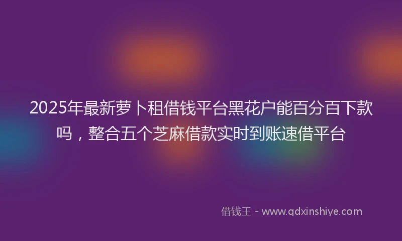 2025年最新萝卜租借钱平台黑花户能百分百下款吗，整合五个芝麻借款实时到账速借平台