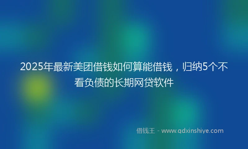 2025年最新美团借钱如何算能借钱，归纳5个不看负债的长期网贷软件