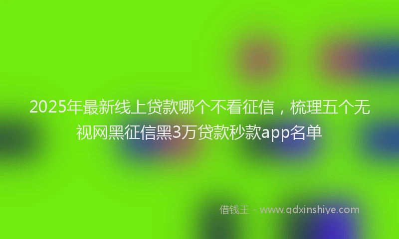 2025年最新线上贷款哪个不看征信，梳理五个无视网黑征信黑3万贷款秒款app名单