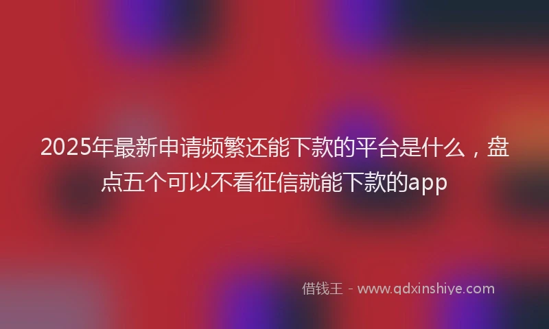 2025年最新申请频繁还能下款的平台是什么，盘点五个可以不看征信就能下款的app