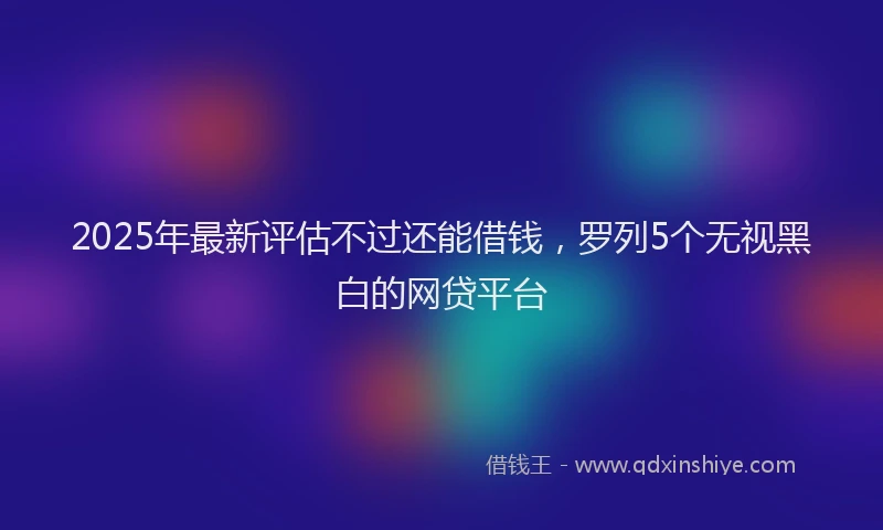 2025年最新评估不过还能借钱，罗列5个无视黑白的网贷平台