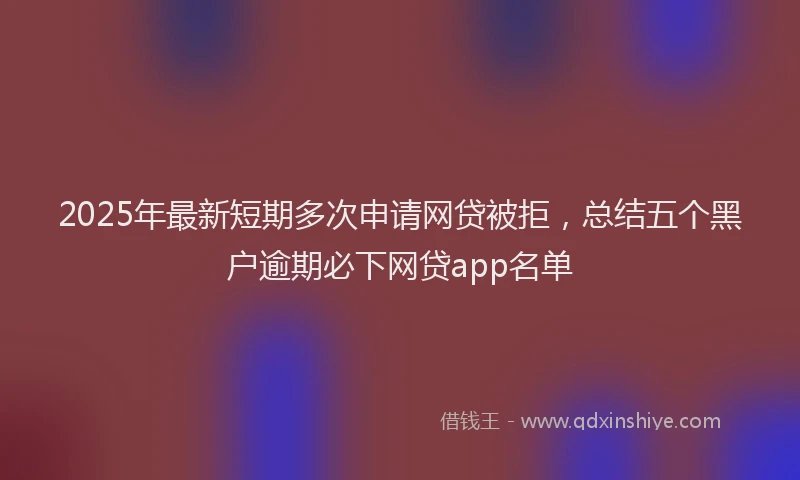 2025年最新短期多次申请网贷被拒，总结五个黑户逾期必下网贷app名单