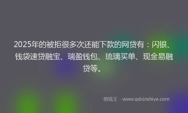 2025年的被拒很多次还能下款的网贷有：闪银、钱袋速贷融宝、瑞盈钱包、琉璃买单、现金易融贷等。