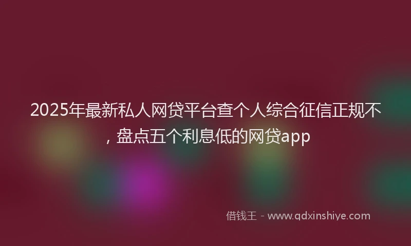 2025年最新私人网贷平台查个人综合征信正规不，盘点五个利息低的网贷app