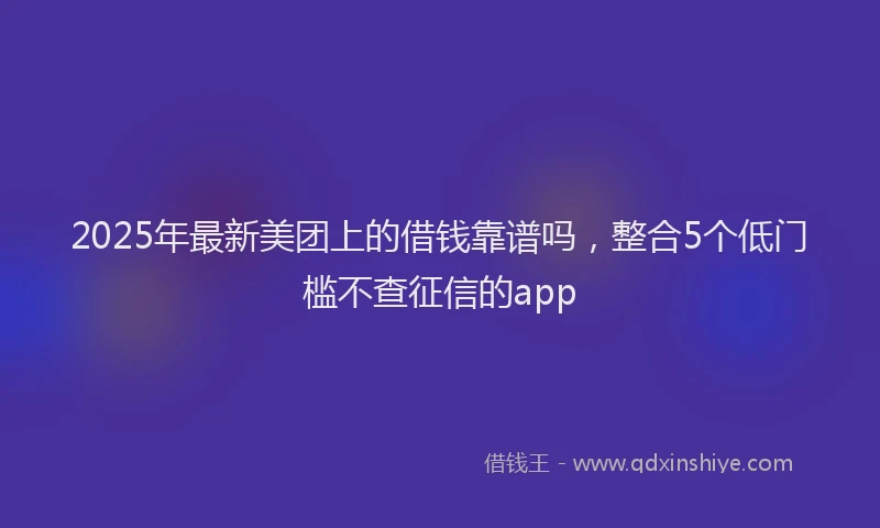 2025年最新美团上的借钱靠谱吗，整合5个低门槛不查征信的app