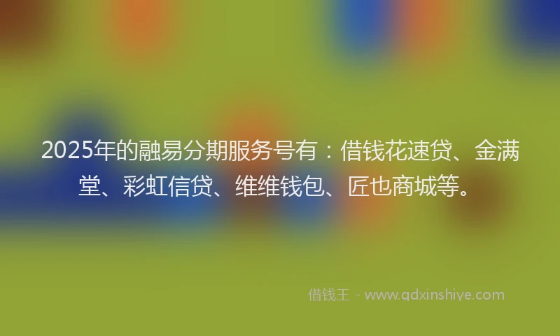 2025年的融易分期服务号有：借钱花速贷、金满堂、彩虹信贷、维维钱包、匠也商城等。