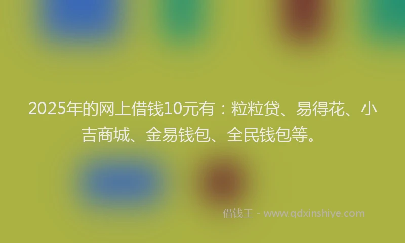 2025年的网上借钱10元有：粒粒贷、易得花、小吉商城、金易钱包、全民钱包等。