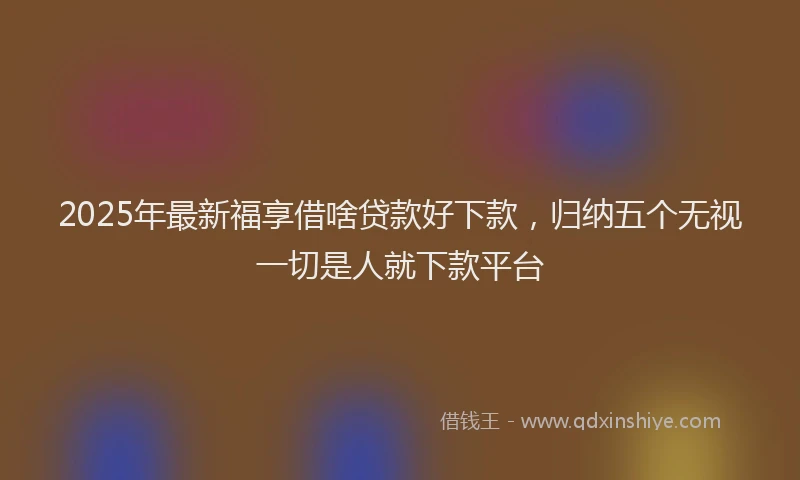 2025年最新福享借啥贷款好下款，归纳五个无视一切是人就下款平台