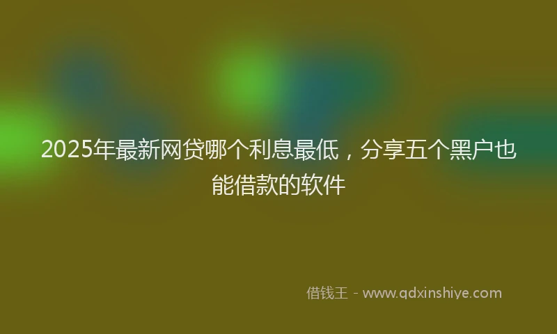 2025年最新网贷哪个利息最低，分享五个黑户也能借款的软件